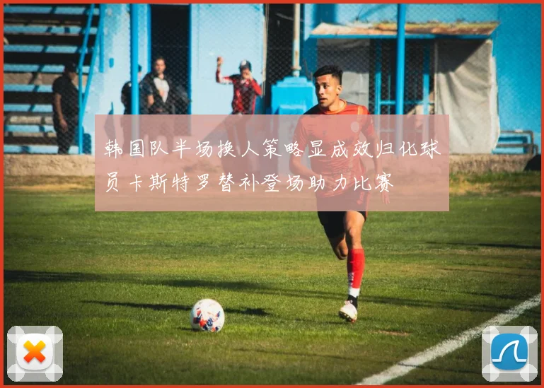 韩国队半场换人策略显成效归化球员卡斯特罗替补登场助力比赛