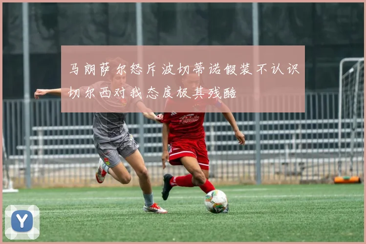 马朗萨尔怒斥波切蒂诺假装不认识切尔西对我态度极其残酷