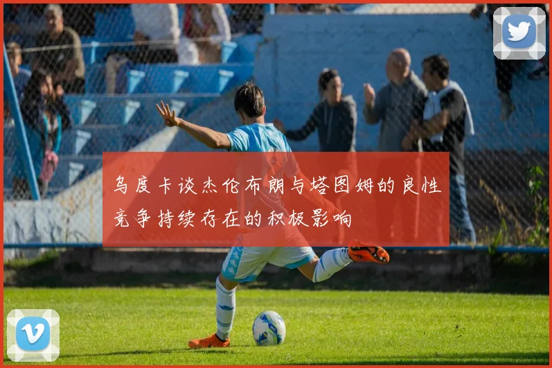 乌度卡谈杰伦布朗与塔图姆的良性竞争持续存在的积极影响