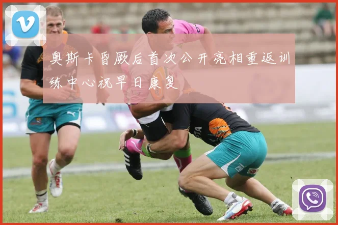 奥斯卡昏厥后首次公开亮相重返训练中心祝早日康复