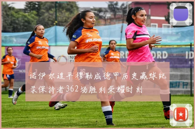诺伊尔追平穆勒成德甲历史赢球纪录保持者362场胜利荣耀时刻