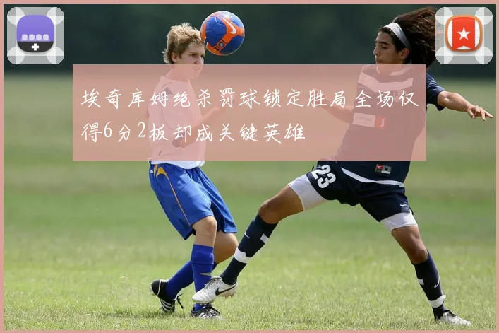 埃奇库姆绝杀罚球锁定胜局全场仅得6分2板却成关键英雄