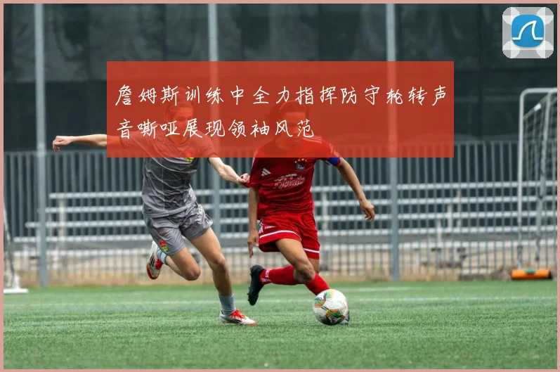 詹姆斯训练中全力指挥防守轮转声音嘶哑展现领袖风范