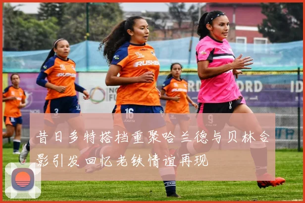 昔日多特搭档重聚哈兰德与贝林合影引发回忆老铁情谊再现