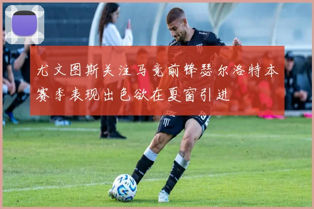 尤文图斯关注马竞前锋瑟尔洛特本赛季表现出色欲在夏窗引进