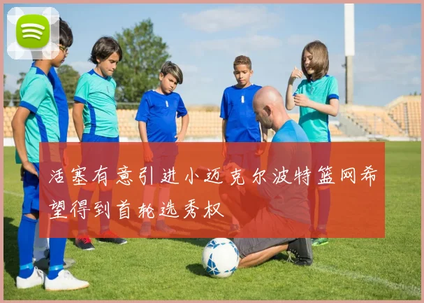 活塞有意引进小迈克尔波特篮网希望得到首轮选秀权