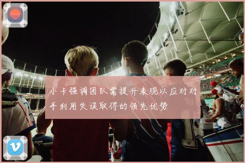 小卡强调团队需提升表现以应对对手利用失误取得的领先优势