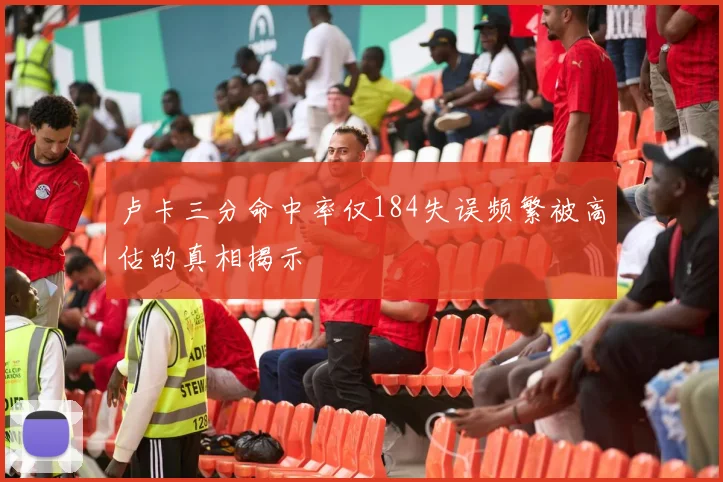 卢卡三分命中率仅184失误频繁被高估的真相揭示