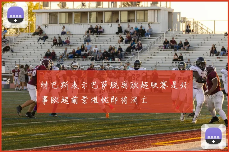 特巴斯表示巴萨脱离欧超联赛是好事欧超前景堪忧即将消亡