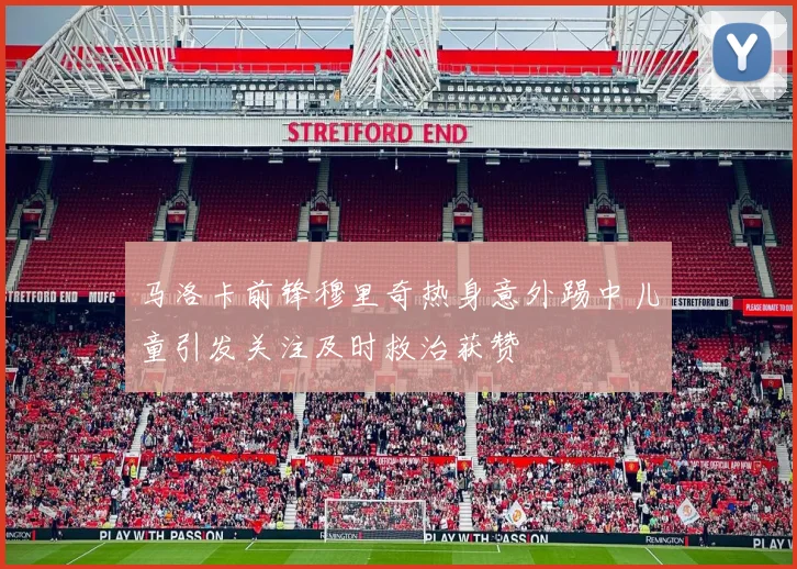 马洛卡前锋穆里奇热身意外踢中儿童引发关注及时救治获赞