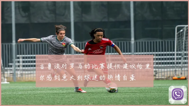 吉鲁谈对罗马的比赛提供建议给里尔感到意大利球迷的热情自豪