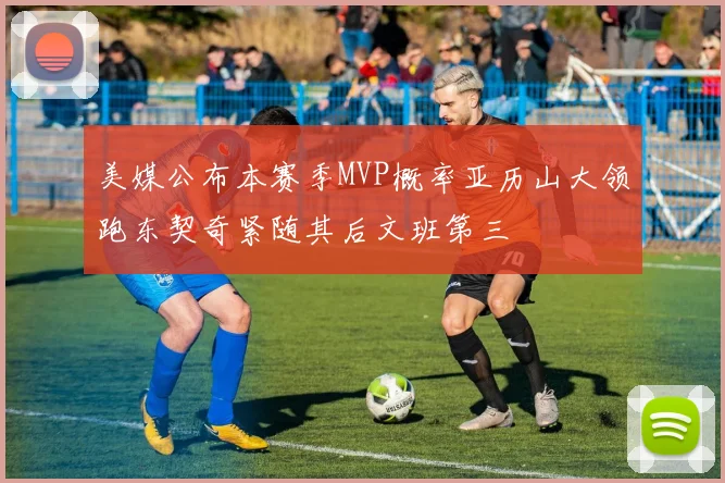 美媒公布本赛季MVP概率亚历山大领跑东契奇紧随其后文班第三