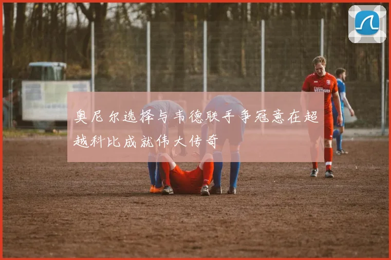 奥尼尔选择与韦德联手争冠意在超越科比成就伟大传奇