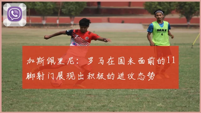 加斯佩里尼：罗马在国米面前的11脚射门展现出积极的进攻态势