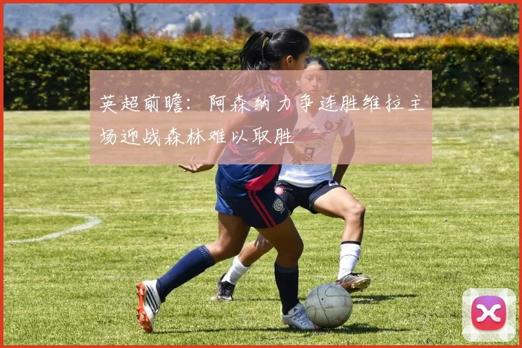 英超前瞻：阿森纳力争连胜维拉主场迎战森林难以取胜