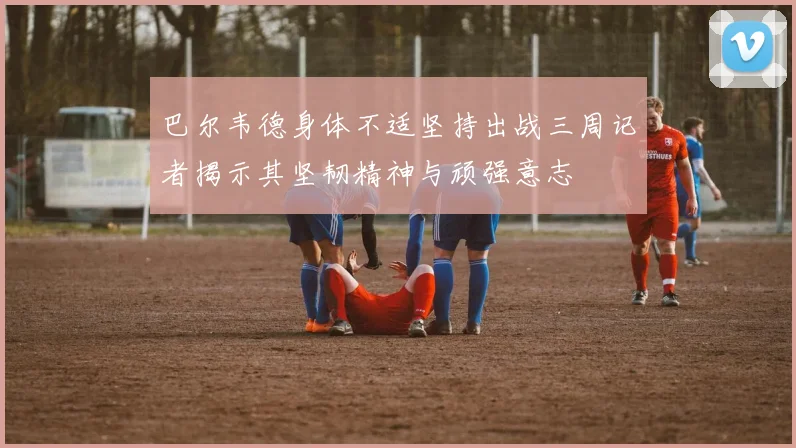 巴尔韦德身体不适坚持出战三周记者揭示其坚韧精神与顽强意志