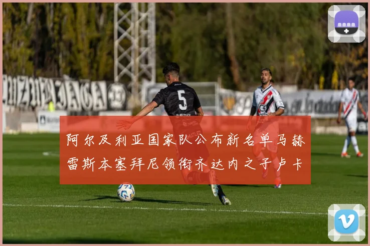 阿尔及利亚国家队公布新名单马赫雷斯本塞拜尼领衔齐达内之子卢卡入选