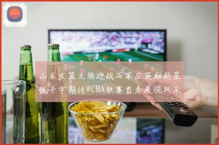 山东女篮主场迎战石家庄英励新星张子宇期待WCBA联赛首秀展现风采