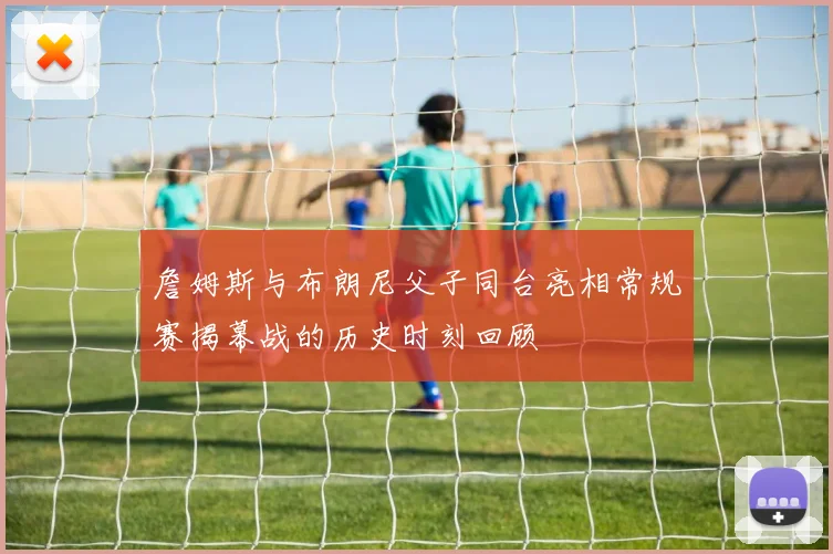 詹姆斯与布朗尼父子同台亮相常规赛揭幕战的历史时刻回顾
