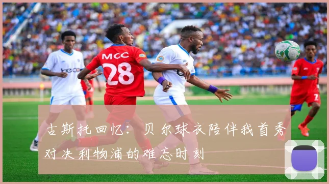 古斯托回忆：贝尔球衣陪伴我首秀对决利物浦的难忘时刻