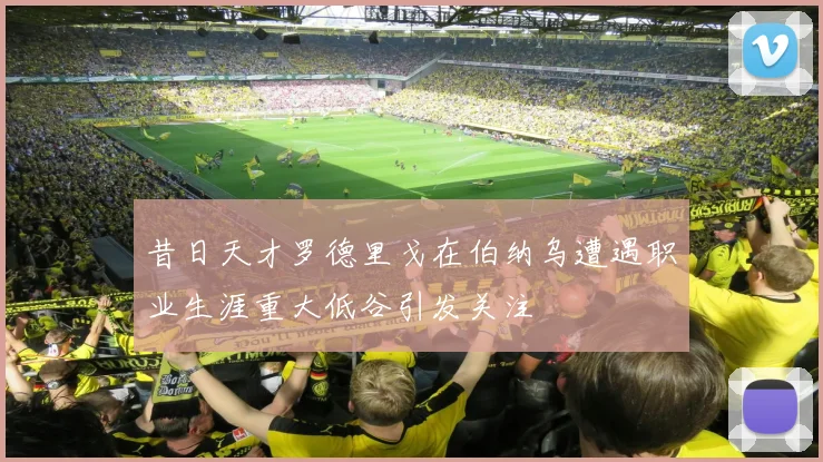 昔日天才罗德里戈在伯纳乌遭遇职业生涯重大低谷引发关注
