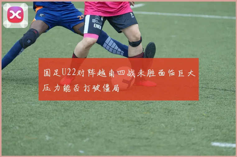 国足U22对阵越南四战未胜面临巨大压力能否打破僵局