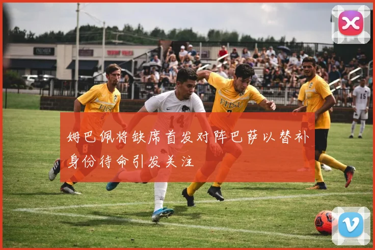 姆巴佩将缺席首发对阵巴萨以替补身份待命引发关注