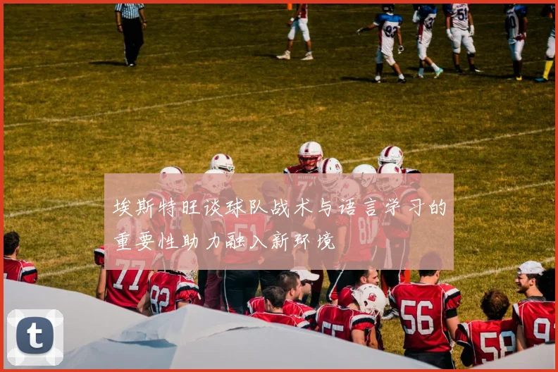 埃斯特旺谈球队战术与语言学习的重要性助力融入新环境