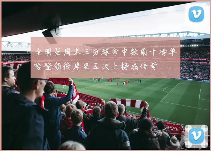 全明星周末三分球命中数前十榜单哈登领衔库里五次上榜成传奇
